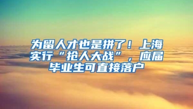 为留人才也是拼了！上海实行“抢人大战”，应届毕业生可直接落户