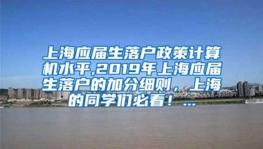 上海应届生落户政策计算机水平,2019年上海应届生落户的加分细则，上海的同学们必看！...