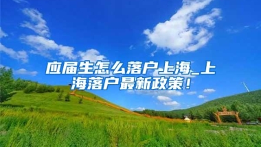 应届生怎么落户上海_上海落户最新政策！