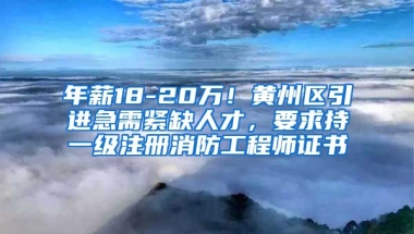 年薪18-20万！黄州区引进急需紧缺人才，要求持一级注册消防工程师证书