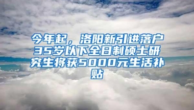 今年起，洛阳新引进落户35岁以下全日制硕士研究生将获5000元生活补贴