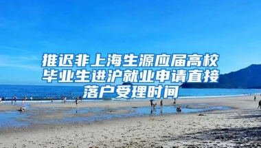 推迟非上海生源应届高校毕业生进沪就业申请直接落户受理时间