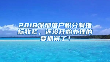 2018深圳落户积分制指标收紧，还没开始办理的要抓紧了！