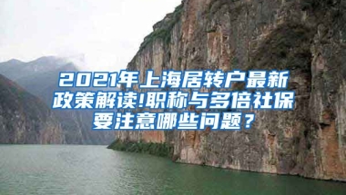 2021年上海居转户最新政策解读!职称与多倍社保要注意哪些问题？