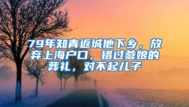 79年知青返城他下乡，放弃上海户口，错过爹娘的葬礼，对不起儿子