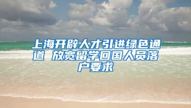 上海开辟人才引进绿色通道 放宽留学回国人员落户要求