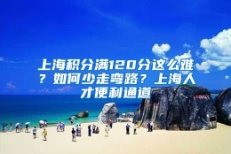 上海积分满120分这么难？如何少走弯路？上海人才便利通道