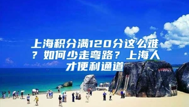 上海积分满120分这么难？如何少走弯路？上海人才便利通道