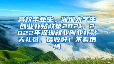 高校毕业生，深圳大学生创业补贴政策2021，2022年深圳就业创业补贴大礼包，请收好！不看后悔