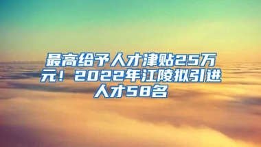 最高给予人才津贴25万元！2022年江陵拟引进人才58名