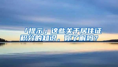 「提示」这些关于居住证积分的知识，你了解吗？