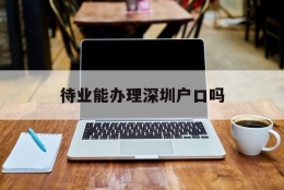 待业能办理深圳户口吗(毕业生不在深圳工作能入户吗)