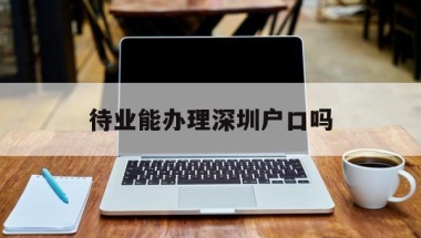 待业能办理深圳户口吗(毕业生不在深圳工作能入户吗)