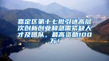 嘉定区第十七批引进高层次创新创业和急需紧缺人才及团队，最高资助100万！