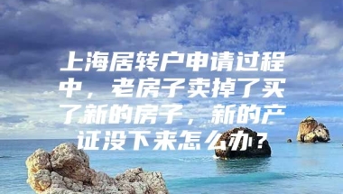 上海居转户申请过程中，老房子卖掉了买了新的房子，新的产证没下来怎么办？