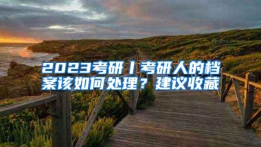 2023考研丨考研人的档案该如何处理？建议收藏