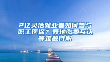 2亿灵活就业者如何参与职工医保？异地缴费互认等难题待解