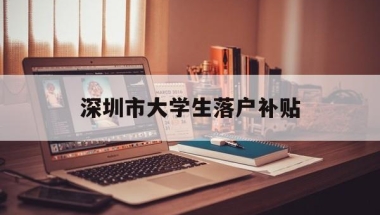 深圳市大学生落户补贴(应届大学生落户深圳补贴)