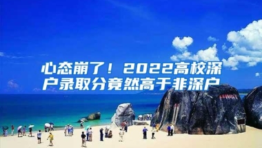 心态崩了！2022高校深户录取分竟然高于非深户