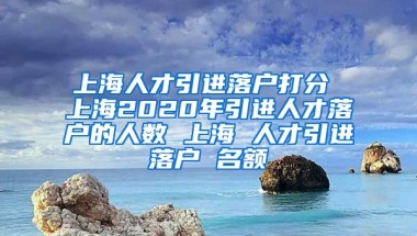 上海人才引进落户打分 上海2020年引进人才落户的人数 上海 人才引进落户 名额