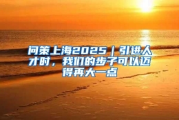 问策上海2025｜引进人才时，我们的步子可以迈得再大一点