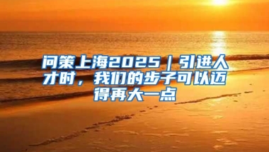 问策上海2025｜引进人才时，我们的步子可以迈得再大一点