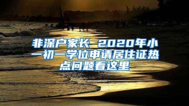 非深户家长 2020年小一初一学位申请居住证热点问题看这里