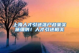 上海人才引进落户政策实施细则！人才引进相关