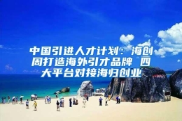 中国引进人才计划：海创周打造海外引才品牌 四大平台对接海归创业