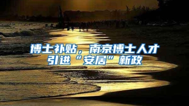 博士补贴，南京博士人才引进“安居”新政