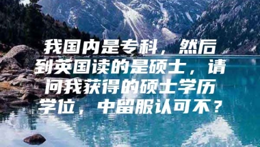 我国内是专科，然后到英国读的是硕士，请问我获得的硕士学历学位，中留服认可不？