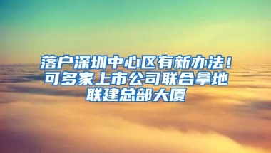 落户深圳中心区有新办法！可多家上市公司联合拿地联建总部大厦