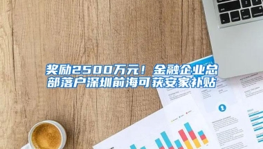 奖励2500万元！金融企业总部落户深圳前海可获安家补贴