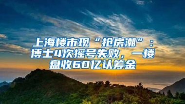 上海楼市现“抢房潮”：博士4次摇号失败，一楼盘收60亿认筹金