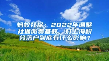 蚂蚁社保：2022年调整社保缴费基数，对上海积分落户到底有什么影响？