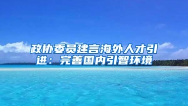 政协委员建言海外人才引进：完善国内引智环境