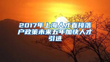 2017年上海人才直接落户政策未来五年加快人才引进