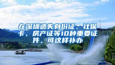 在深圳遗失身份证、社保卡、房产证等10种重要证件，可这样补办