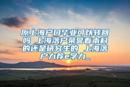 原上海户口毕业可以转回吗 上海落户荣誉看本科的还是研究生的 上海落户力荐e学力_