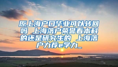 原上海户口毕业可以转回吗 上海落户荣誉看本科的还是研究生的 上海落户力荐e学力_