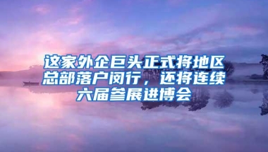 这家外企巨头正式将地区总部落户闵行，还将连续六届参展进博会