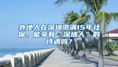 外地人在深圳缴满15年社保，能享有“深圳人”的待遇吗？