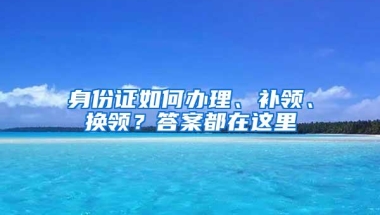 身份证如何办理、补领、换领？答案都在这里