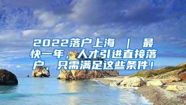 2022落户上海 ｜ 最快一年，人才引进直接落户，只需满足这些条件！