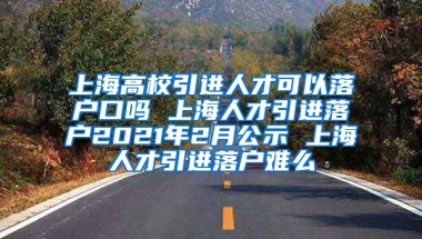 上海高校引进人才可以落户口吗 上海人才引进落户2021年2月公示 上海人才引进落户难么