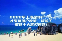 2022年上海居转户、人才引进落户政策，提前了解这十大常见问题！