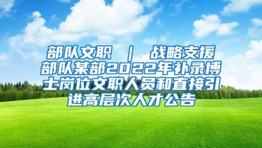 部队文职 ｜ 战略支援部队某部2022年补录博士岗位文职人员和直接引进高层次人才公告