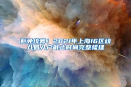 避免统筹！2021年上海16区幼儿园入户截止时间完整梳理