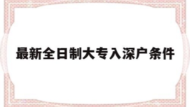 最新全日制大专入深户条件(全日制大专生办理深户的流程)