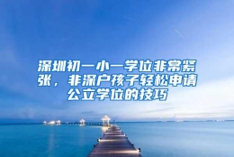 深圳初一小一学位非常紧张，非深户孩子轻松申请公立学位的技巧